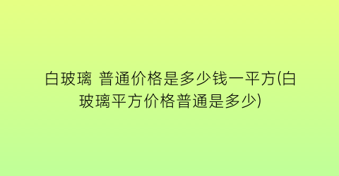 白玻璃 普通价格是多少钱一平方(白玻璃平方价格普通是多少)